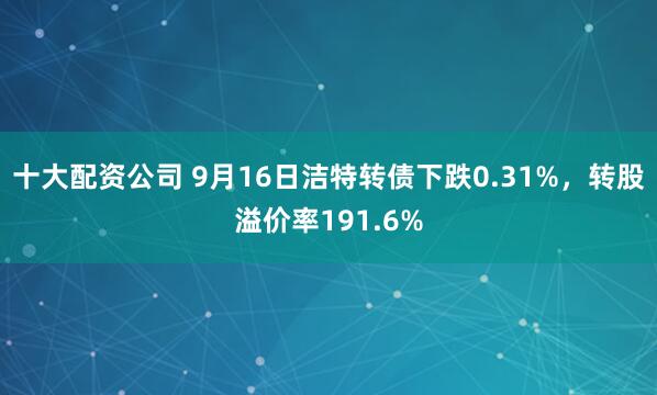 十大配资公司 9月16日洁特转债下跌0.31%，转股溢价率191.6%