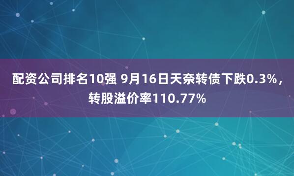 配资公司排名10强 9月16日天奈转债下跌0.3%，转股溢价率110.77%