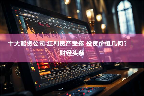 十大配资公司 红利资产受捧 投资价值几何？ |  财经头条