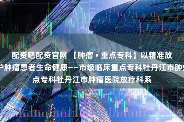 配资吧配资官网 【肿瘤 • 重点专科】以精准放疗技术为核 守护肿瘤患者生命健康——市级临床重点专科牡丹江市肿瘤医院放疗科系