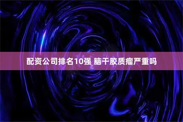 配资公司排名10强 脑干胶质瘤严重吗