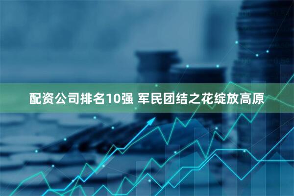 配资公司排名10强 军民团结之花绽放高原