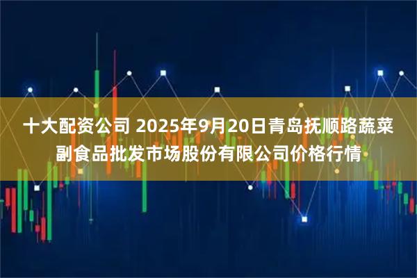 十大配资公司 2025年9月20日青岛抚顺路蔬菜副食品批发市场股份有限公司价格行情