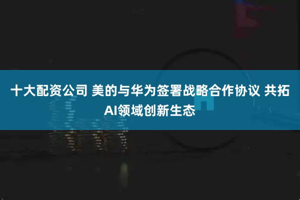 十大配资公司 美的与华为签署战略合作协议 共拓AI领域创新生态
