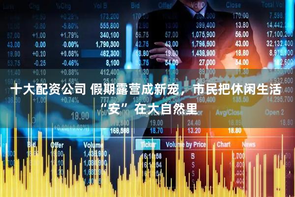 十大配资公司 假期露营成新宠，市民把休闲生活 “安” 在大自然里