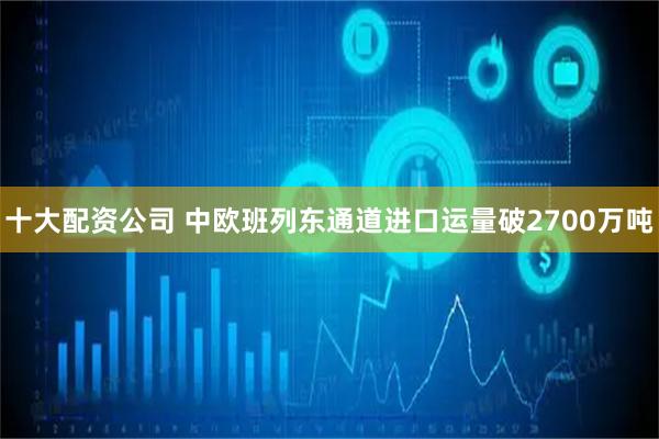 十大配资公司 中欧班列东通道进口运量破2700万吨