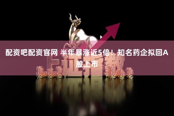 配资吧配资官网 半年暴涨近5倍！知名药企拟回A股上市