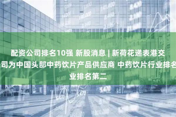配资公司排名10强 新股消息 | 新荷花递表港交所 公司为中国头部中药饮片产品供应商 中药饮片行业排名第二