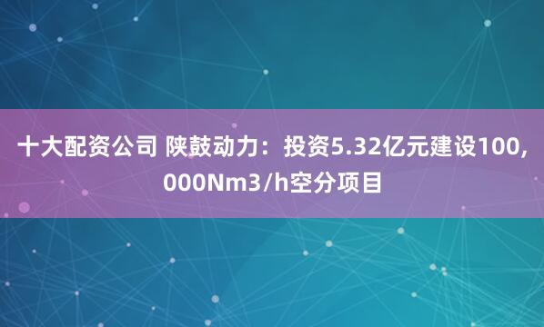 十大配资公司 陕鼓动力：投资5.32亿元建设100,000Nm3/h空分项目