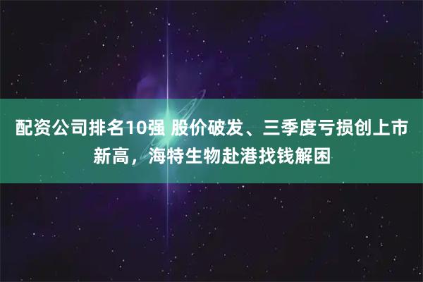 配资公司排名10强 股价破发、三季度亏损创上市新高，海特生物赴港找钱解困