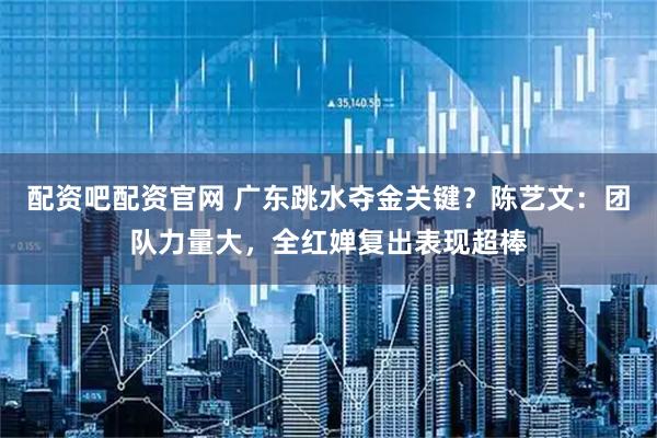 配资吧配资官网 广东跳水夺金关键？陈艺文：团队力量大，全红婵复出表现超棒