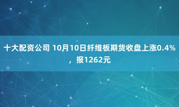 十大配资公司 10月10日纤维板期货收盘上涨0.4%，报1262元