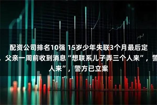配资公司排名10强 15岁少年失联3个月最后定位柬埔寨，父亲一周前收到消息“想联系儿子弄三个人来”，警方已立案