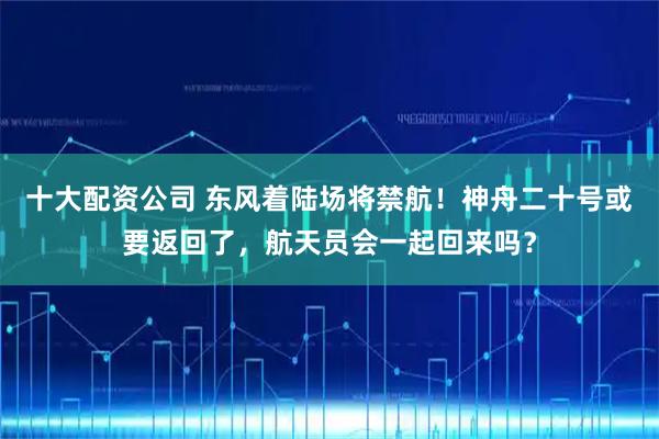 十大配资公司 东风着陆场将禁航！神舟二十号或要返回了，航天员会一起回来吗？