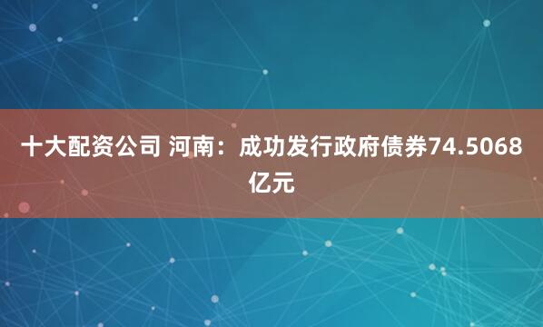 十大配资公司 河南：成功发行政府债券74.5068亿元