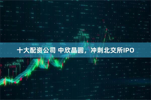 十大配资公司 中欣晶圆，冲刺北交所IPO