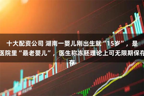 十大配资公司 湖南一婴儿刚出生就“15岁”，是医院里“最老婴儿”，医生称冻胚理论上可无限期保存