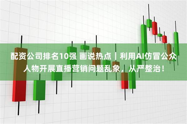 配资公司排名10强 画说热点｜利用AI仿冒公众人物开展直播营销问题乱象，从严整治！