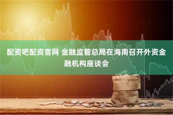 配资吧配资官网 金融监管总局在海南召开外资金融机构座谈会