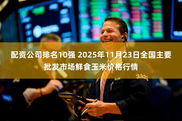 配资公司排名10强 2025年11月23日全国主要批发市场鲜食玉米价格行情