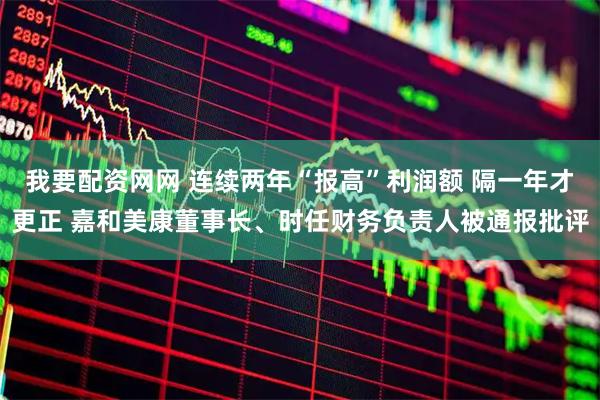我要配资网网 连续两年“报高”利润额 隔一年才更正 嘉和美康董事长、时任财务负责人被通报批评