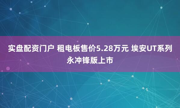 实盘配资门户 租电板售价5.28万元 埃安UT系列永冲锋版上市
