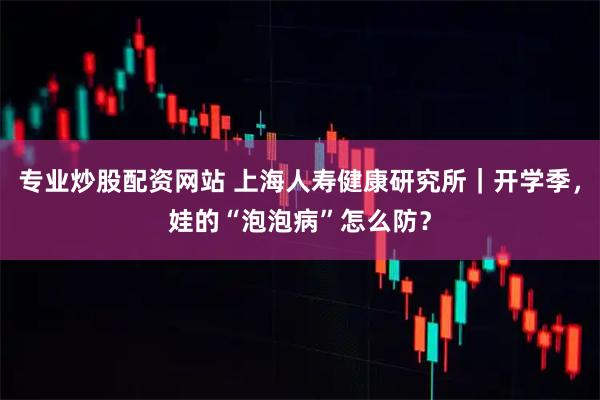 专业炒股配资网站 上海人寿健康研究所｜开学季，娃的“泡泡病”怎么防？