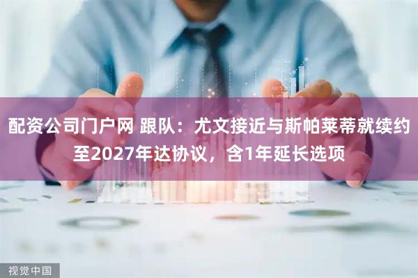 配资公司门户网 跟队：尤文接近与斯帕莱蒂就续约至2027年达协议，含1年延长选项